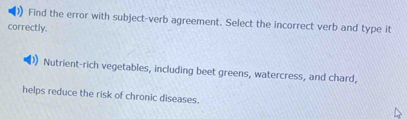 Find the error with subject-verb agreement. Select the incorrect verb and type it 
correctly. 
Nutrient-rich vegetables, including beet greens, watercress, and chard, 
helps reduce the risk of chronic diseases.