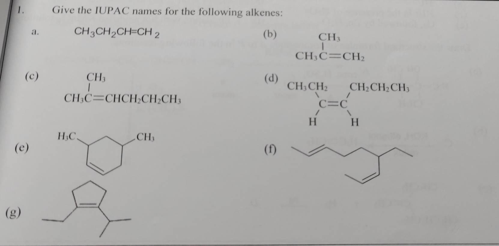 Give the IUPAC names for the following alkenes:
a.
CH_3CH_2CH=CH_2 (b)
beginarrayr CH_3 CH_3C=CH_2endarray
(c) (d)
beginarrayr CH_3 CH_3C=CHCH_2CH_2CH_3endarray
beginarrayr CH,CH_2 endarray beginarrayr C=C Hendarray beginarrayr CH_Hbeginarrayr CH_CHendarray
(f)
(e)
(g)