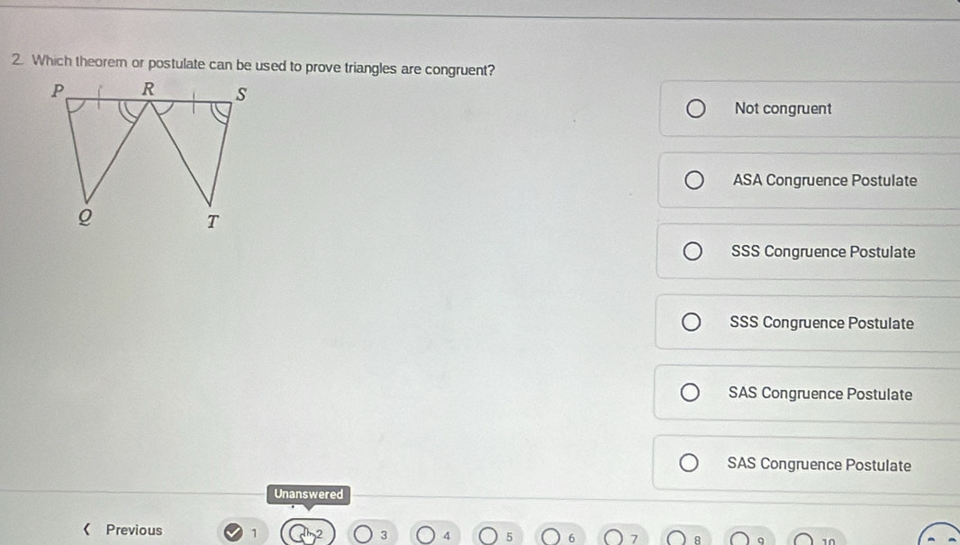 Which theorem or postulate can be used to prove triangles are congruent?
Not congruent
ASA Congruence Postulate
SSS Congruence Postulate
SSS Congruence Postulate
SAS Congruence Postulate
SAS Congruence Postulate
Unanswered
< Previous 1 4
10