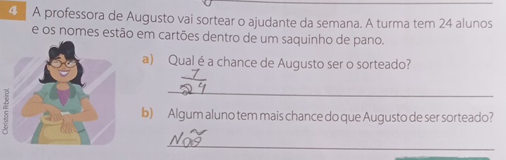 A professora de Augusto vai sortear o ajudante da semana. A turma tem 24 alunos 
e os nomes estão em cartões dentro de um saquinho de pano. 
a) Qual é a chance de Augusto ser o sorteado? 
_ 
b) Algum aluno tem mais chance do que Augusto de ser sorteado? 
_