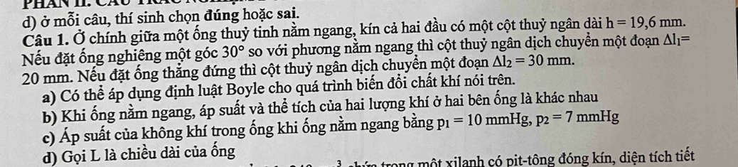 ở mỗi câu, thí sinh chọn đúng hoặc sai.
Câu 1. Ở chính giữa một ống thuỷ tinh nằm ngang, kín cả hai đầu có một cột thuỷ ngân dài h=19, 6mm. 
Nếu đặt ống nghiêng một góc 30° so với phương nằm ngang thì cột thuỷ ngân dịch chuyền một đoạn △ l_1=
20 mm. Nếu đặt ống thắng đứng thì cột thuỷ ngân dịch chuyển một đoạn △ l_2=30mm.
a) Có thể áp dụng định luật Boyle cho quá trình biến đổi chất khí nói trên.
b) Khi ống nằm ngang, áp suất và thể tích của hai lượng khí ở hai bên ống là khác nhau
c) Áp suất của không khí trong ống khi ống nằm ngang bằng p_1=10mmHg, p_2=7m mHg
d) Gọi L là chiều dài của ống
trong mộ t xilanh có pit-tông đóng kín, diện tích tiết