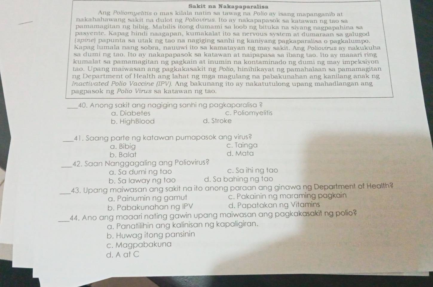 Sakit na Nakapaparalisa
Ang Poliomyelitis o mas kilala natin sa tawag na Polio ay isang mapanganib at
nakahahawang sakit na dulot ng Poliovirus. Ito ay nakapapasok sa katawan ng tao sa
pamamagitan ng bibig. Mabilis itong dumami sa loob ng bituka na siyang nagpapahina sa
pasyente. Kapag hindi naagapan, kumakalat ito sa nervous system at dumaraan sa galugod
(spine) papunta sa utak ng tao na nagiging sanhi ng kaniyang pagkaparalisa o pagkalumpo.
Kapag lumala nang sobra, nauuwi ito sa kamatayan ng may sakit. Ang Poliovirus ay nakukuha
sa dumi ng tao. Ito ay nakapapasok sa katawan at naipapasa sa ibang tao. Ito ay maaari ring
kumalat sa pamamagitan ng pagkain at inumin na kontaminado ng dumi ng may impeksiyon
tao. Upang maiwasan ang pagkakasakit ng Polio, hinihikayat ng pamahalaan sa pamamagitan
ng Department of Health ang lahat ng mga magulang na pabakunahan ang kanilang anak ng
Inactivated Polio Vaccine (IPV). Ang bakunang ito ay nakatutulong upang mahadlangan ang
pagpasok ng Polio Virus sa katawan ng tao.
_40. Anong sakit ang nagiging sanhi ng pagkaparalisa ?
a. Diabetes c. Poliomyelitis
b. HighBlood d. Stroke
_41. Saang parte ng katawan pumapasok ang virus?
a. Bibig c. Tainga
b. Balat d. Mata
_42. Saan Nanggagaling ang Poliovirus?
a. Sa dumi ng tao c. Sa ihi ng tao
b. Sa laway ng tao d. Sa bahing ng tao
_43. Upang maiwasan ang sakit na ito anong paraan ang ginawa ng Department of Health?
a. Painumin ng gamut c. Pakainin ng maraming pagkain
b. Pabakunahan ng IPV d. Papatakan ng Vitamins
_44. Ano ang maaari nating gawin upang maiwasan ang pagkakasakit ng polio?
a. Panatilihin ang kalinisan ng kapaligiran.
b. Huwag itong pansinin
c. Magpabakuna
d. A at C