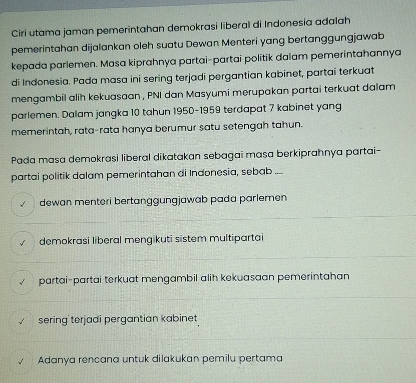 Ciri utama jaman pemerintahan demokrasi liberal di Indonesia adalah
pemerintahan dijalankan oleh suatu Dewan Menteri yang bertanggungjawab
kepada parlemen. Masa kiprahnya partai-partai politik dalam pemerintahannya
di Indonesia. Pada masa ini sering terjadi pergantian kabinet, partai terkuat
mengambil alih kekuasaan , PNI dan Masyumi merupakan partai terkuat dalam
parlemen. Dalam jangka 10 tahun 1950-1959 terdapat 7 kabinet yang
memerintah, rata-rata hanya berumur satu setengah tahun.
Pada masa demokrasi liberal dikatakan sebagai masa berkiprahnya partai-
partai politik dalam pemerintahan di Indonesia, sebab ....
dewan menteri bertanggungjawab pada parlemen
demokrasi liberal mengikuti sistem multipartai
partai-partai terkuat mengambil alih kekuasaan pemerintahan
sering terjadi pergantian kabinet
Adanya rencana untuk dilakukan pemilu pertama