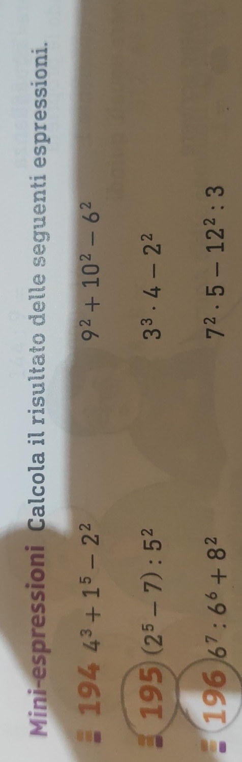 Mini-espressioni Calcola il risultato delle seguenti espressioni. 
194 4^3+1^5-2^2 9^2+10^2-6^2
195 (2^5-7):5^2 3^3· 4-2^2
196 6^7:6^6+8^2 7^2· 5-12^2:3