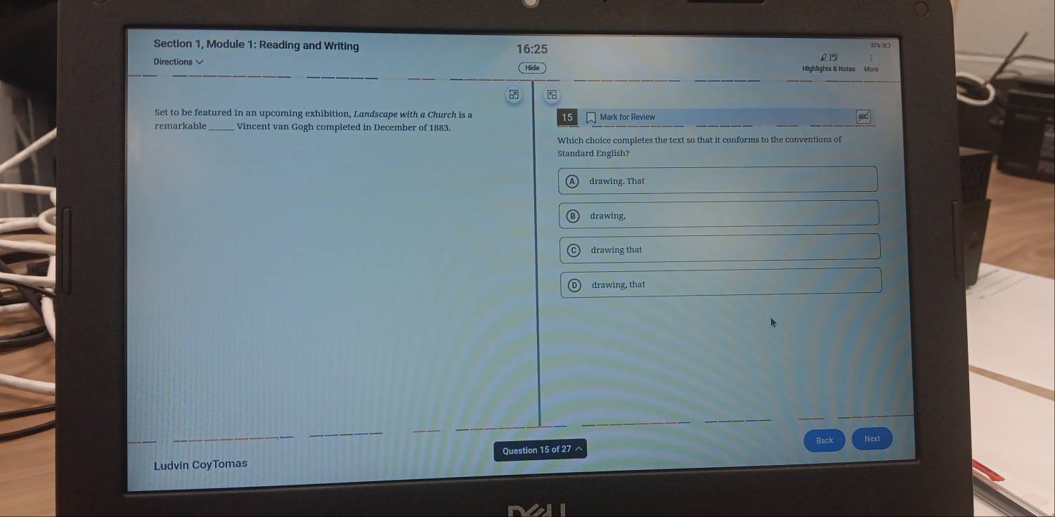 Section 1, Module 1: Reading and Writing 16:25 m ∞
Directions lído
5
Set to be featured in an upcoming exhibition, Landscape with a Church is a Mark for Review
15
remarkable _Vincent van Gogh completed in December of 1883.
Which choice completes the text so that it conforms to the conventions of
Standard English?
drawing. That
drawing,
drawing that
drawing, that
Back Next
Question 15 of 27 ^
Ludvin CoyTomas