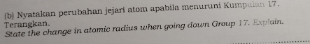 Nyatakan perubahan jejari atom apabila menuruni Kumpulan 17. 
Terangkan. 
State the change in atomic radius when going down Group 17. Explain.