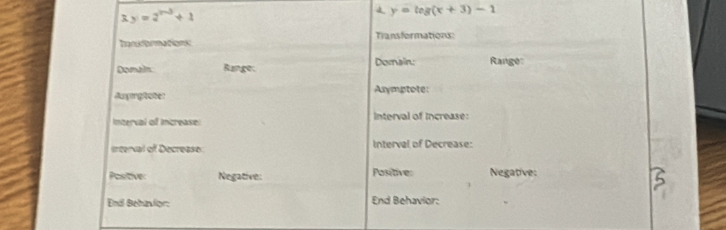 y=2^(x-3)+1
4 y=log (x+3)-1
Transformations:
Tansformations:
Domain: Range
Domain Bange:
Angergfaten Asymptote:
Interval of Increase: nterval of increase:
interval of Decrease Interval of Decrease:
Positive: Negative: Positive: Negative:
End Behavior: End Behavior: