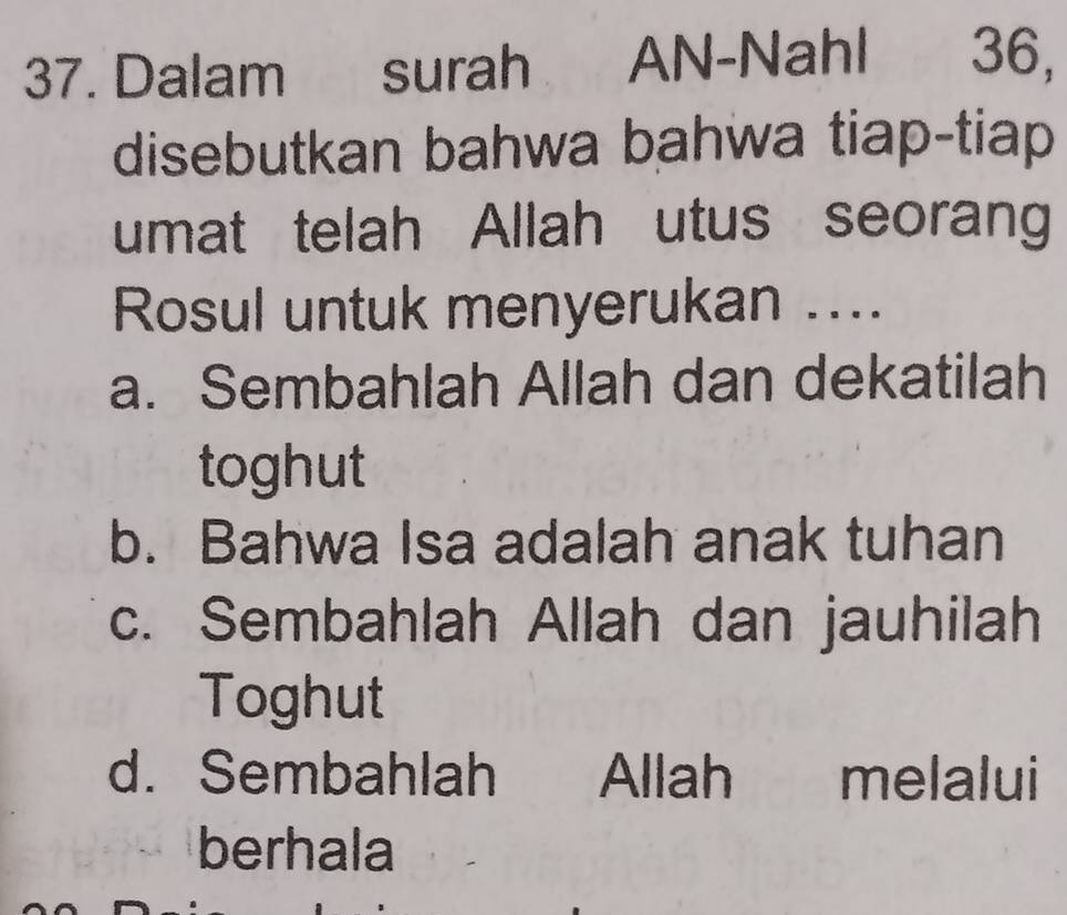 Dalam surah AN-Nahl 36,
disebutkan bahwa bahwa tiap-tiap
umat telah Allah utus seorang
Rosul untuk menyerukan ...
a. Sembahlah Allah dan dekatilah
toghut
b. Bahwa Isa adalah anak tuhan
c. Sembahlah Allah dan jauhilah
Toghut
d. Sembahlah Allah melalui
berhala