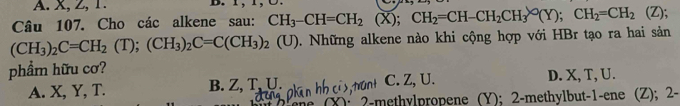 X, Z, 1. B. 1, 1, Ü.
Câu 107. Cho các alkene sau: CH_3-CH=CH_2 (X); CH_2=CH-CH_2CH_3bigcirc (Y); CH_2=CH_2 (Z);
(CH_3)_2C=CH_2(T); (CH_3)_2C=C(CH_3)_2 (U). Những alkene nào khi cộng hợp với HBr tạo ra hai sản
phẩm hữu cơ?
A. X, Y, T. B. Z, T, U. C. Z, U. D. X, T, U.
2-methylpropene (Y); 2 -methylbut- 1 -ene (Z); 2 -