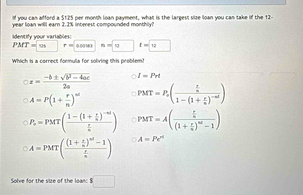 If you can afford a $125 per month loan payment, what is the largest size loan you can take if the 12-
year loan will earn 2.2% interest compounded monthly?
Identify your variables:
PMT=125 r= 0.00183 n=boxed 12 t=□ 12
Which is a correct formula for solving this problem?
x= (-b± sqrt(b^2-4ac))/2a 
I=Prt
A=P(1+ r/n )^nt
PMT=P_o(frac  r/n 1-(1+ r/n )^-nt)
P_o=PMT(frac 1-(1+ r/n )^-nt r/n ) PMT=A(frac  r/n (1+ r/n )^nt-1)
A=PMT(frac (1+ r/n )^nt-1 r/n ) A=Pe^(rt)
Solve for the size of the loan: $□