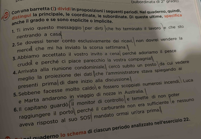 (subordinata di 2° grado) 
) Con una barretta (|) dividi in proposizioni i seguenti periodi. Nel quaderno, quindi, 
distingui la principale, le coordinate, le subordinate. Di queste ultime, specifica 
anche il grado e se sono esplícite o implicite. 
1. Ti invio questo messaggio per dirti che ho terminato il lavoro e che sto 
rientrando a casa 
2.Se dovessi tener conto esclusivamente dei ricavi, . non dovrei vendere la 
merce che mi ha inviato la scorsa settimana. 
3. Abbiamo accettato il vostro invito a cena perché adoriamo il pesce 
crudol e perché ci piace parecchio la vostra compagnia! 
4.Arrivata alla riunione condominiale, cercò subito un posto da cui vedere 
meglio la proiezione dei dati che l'amministratore stava spiegando ai 
presenti prima di dare inizio alla discussione.] 
5. Sebbene facesse molto caldo e fossero scoppiati numerosi incendi, Luca 
e Marta andarono in viaggio di nozze in Australia. 
6.ll capitano guardò il monitor di controllo e temette di non poter 
raggiungere il porto perché il carburante non era sufficiente e nessuno 
aveva risposto al suo SOS mandato ormai un'ora prima. 
nol quaderno Io schema di ciascun periodo analizzato nell’esercizio 22.