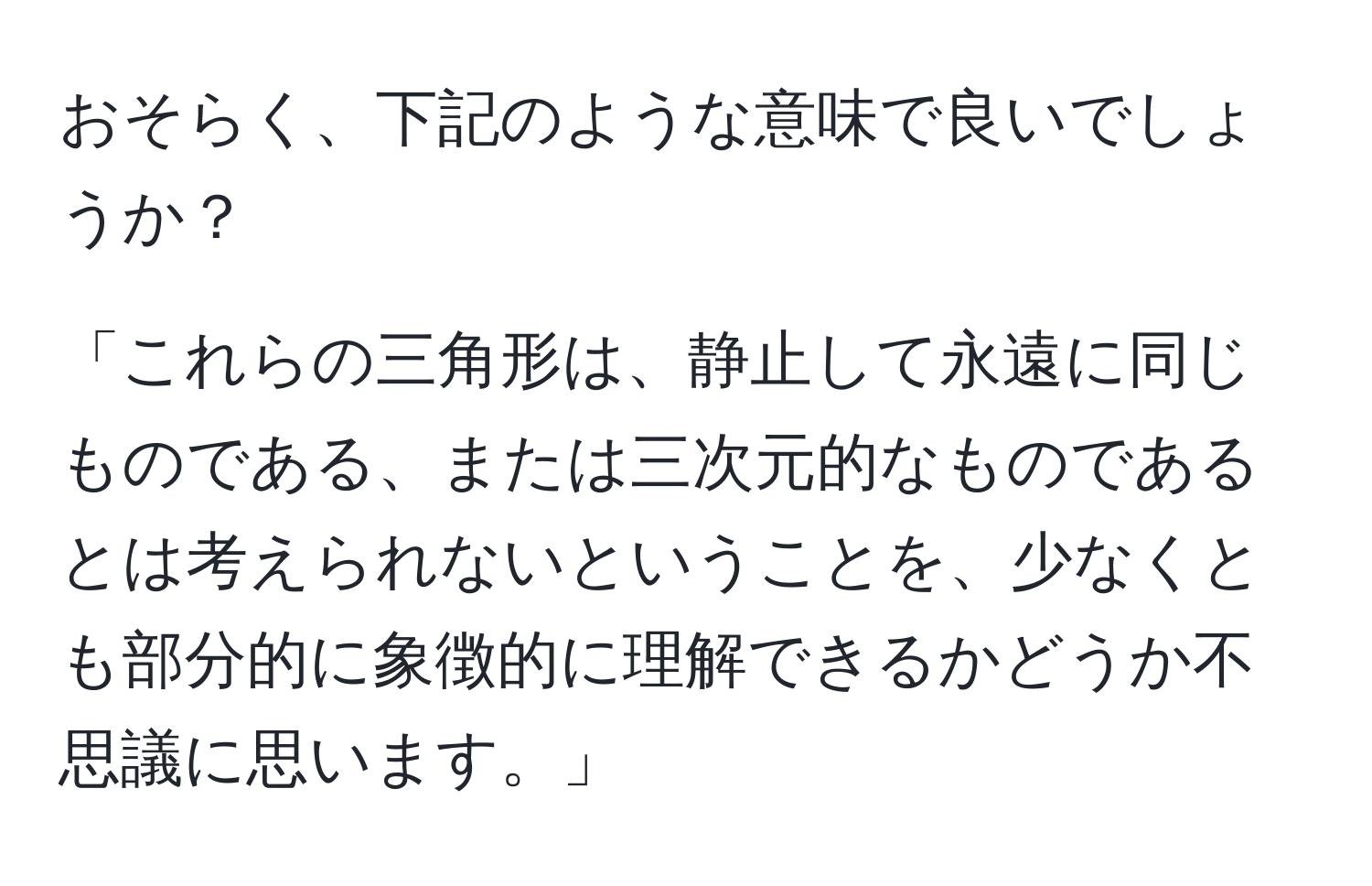 おそらく、下記のような意味で良いでしょうか？  

「これらの三角形は、静止して永遠に同じものである、または三次元的なものであるとは考えられないということを、少なくとも部分的に象徴的に理解できるかどうか不思議に思います。」