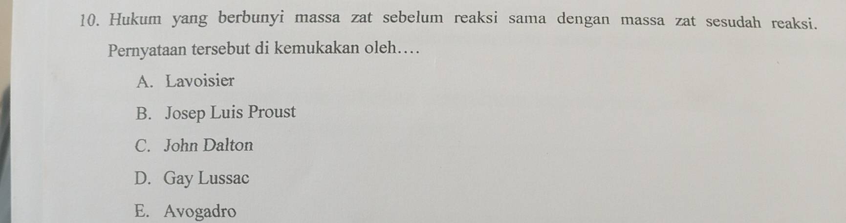 Hukum yang berbunyi massa zat sebelum reaksi sama dengan massa zat sesudah reaksi.
Pernyataan tersebut di kemukakan oleh….
A. Lavoisier
B. Josep Luis Proust
C. John Dalton
D. Gay Lussac
E. Avogadro