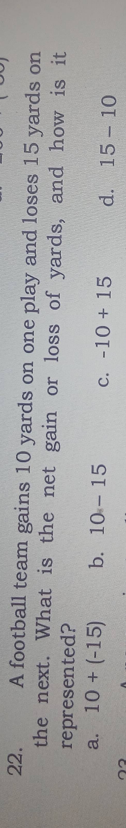 A football team gains 10 yards on one play and loses 15 yards on
the next. What is the net gain or loss of yards, and how is it
represented?
a. 10+(-15) b. 10-15
C. -10+15 d. 15-10