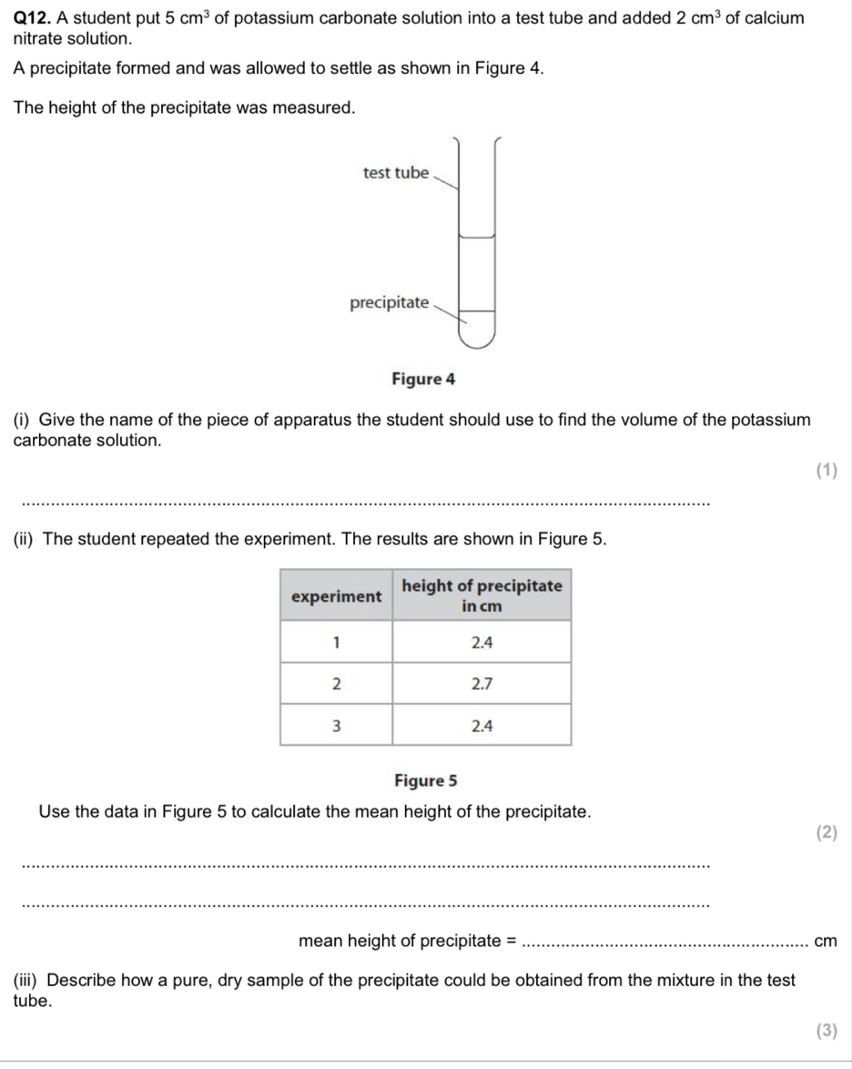 A student put 5cm^3 of potassium carbonate solution into a test tube and added 2cm^3 of calcium 
nitrate solution. 
A precipitate formed and was allowed to settle as shown in Figure 4. 
The height of the precipitate was measured. 
(i) Give the name of the piece of apparatus the student should use to find the volume of the potassium 
carbonate solution. 
(1) 
_ 
_ 
(ii) The student repeated the experiment. The results are shown in Figure 5. 
Figure 5 
Use the data in Figure 5 to calculate the mean height of the precipitate. 
(2) 
_ 
_ 
mean height of precipitate = _ cm
(iii) Describe how a pure, dry sample of the precipitate could be obtained from the mixture in the test 
tube. 
(3)