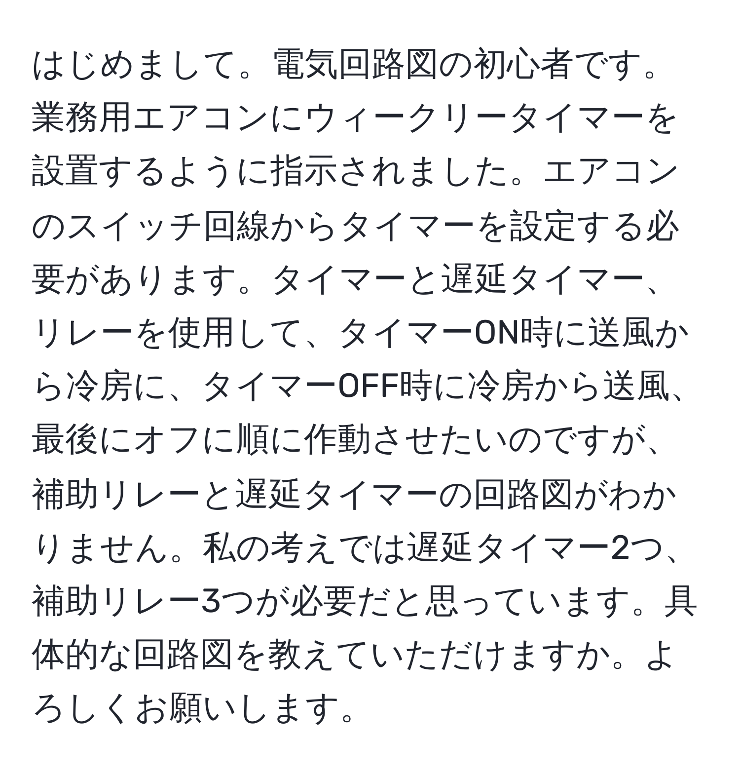 はじめまして。電気回路図の初心者です。業務用エアコンにウィークリータイマーを設置するように指示されました。エアコンのスイッチ回線からタイマーを設定する必要があります。タイマーと遅延タイマー、リレーを使用して、タイマーON時に送風から冷房に、タイマーOFF時に冷房から送風、最後にオフに順に作動させたいのですが、補助リレーと遅延タイマーの回路図がわかりません。私の考えでは遅延タイマー2つ、補助リレー3つが必要だと思っています。具体的な回路図を教えていただけますか。よろしくお願いします。