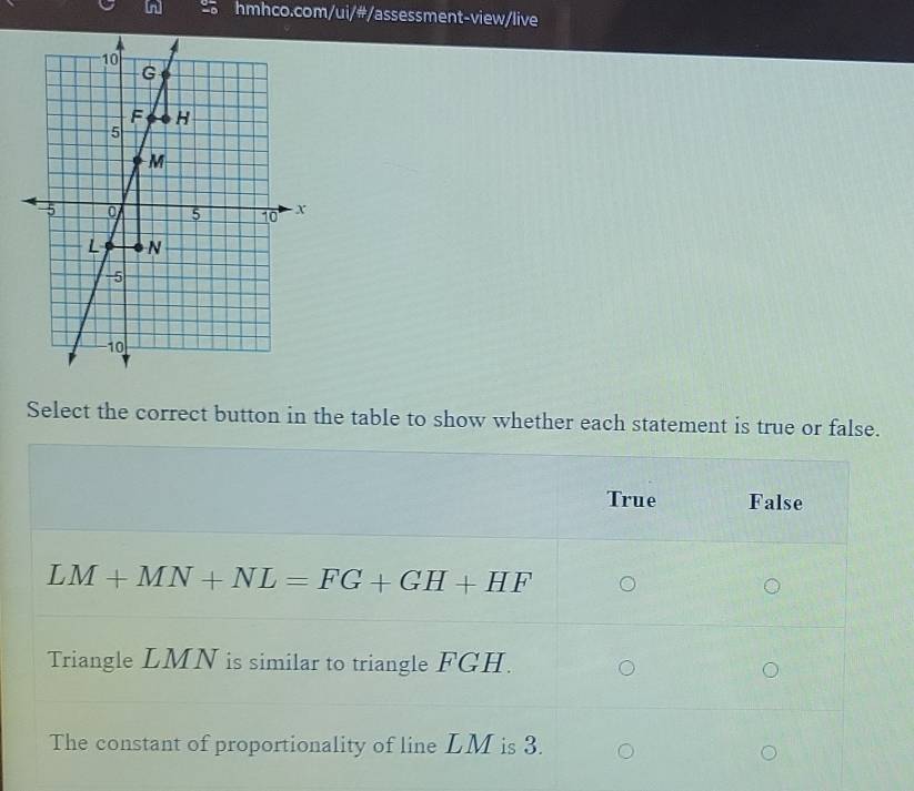 Select the correct button in the table to show whether each statement is true or false.
True False
LM+MN+NL=FG+GH+HF
Triangle LMN is similar to triangle FGH.
The constant of proportionality of line LM is 3.