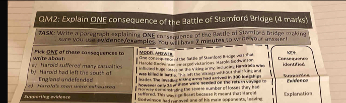 QM2: Explain ONE consequence of the Battle of Stamford Bridge (4 marks) 
TASK: Write a paragraph explaining ONE consequence of the Battle of Stamford Bridge making 
sure you use evidence/examples. You will have 7 minutes to write your answer! 
Pick ONE of these consequences to MODEL ANSWER KEY: 
One consequence of the Battle of Stamford Bridge was that 
write about: Consequence 
Harold Godwinson emerged victorious. Harold Godwinson 
a) Harold suffered many casualties inflicted huge losses on the Viking army, including Hardrada who identified 
b) Harold had left the south of was killed in battle. This left the Vikings without their king and Supporting 
England undefended leader. The invading Viking army had arrived in 300 longships 
however only 24 of these were needed on the return voyage to 
c) Harold's men were exhausted Norway demonstrating the severe number of losses they had Evidence 
suffered. This was significant because it meant that Harold 
Supporting evidence Godwinson had removed one of his main opponents, leaving Explanation