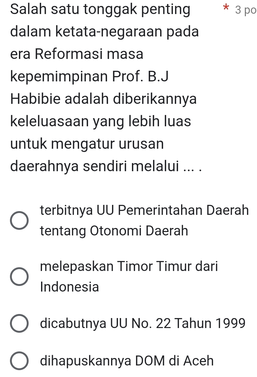 Salah satu tonggak penting * 3 po
dalam ketata-negaraan pada
era Reformasi masa
kepemimpinan Prof. B.J
Habibie adalah diberikannya
keleluasaan yang lebih luas
untuk mengatur urusan
daerahnya sendiri melalui ... .
terbitnya UU Pemerintahan Daerah
tentang Otonomi Daerah
melepaskan Timor Timur dari
Indonesia
dicabutnya UU No. 22 Tahun 1999
dihapuskannya DOM di Aceh