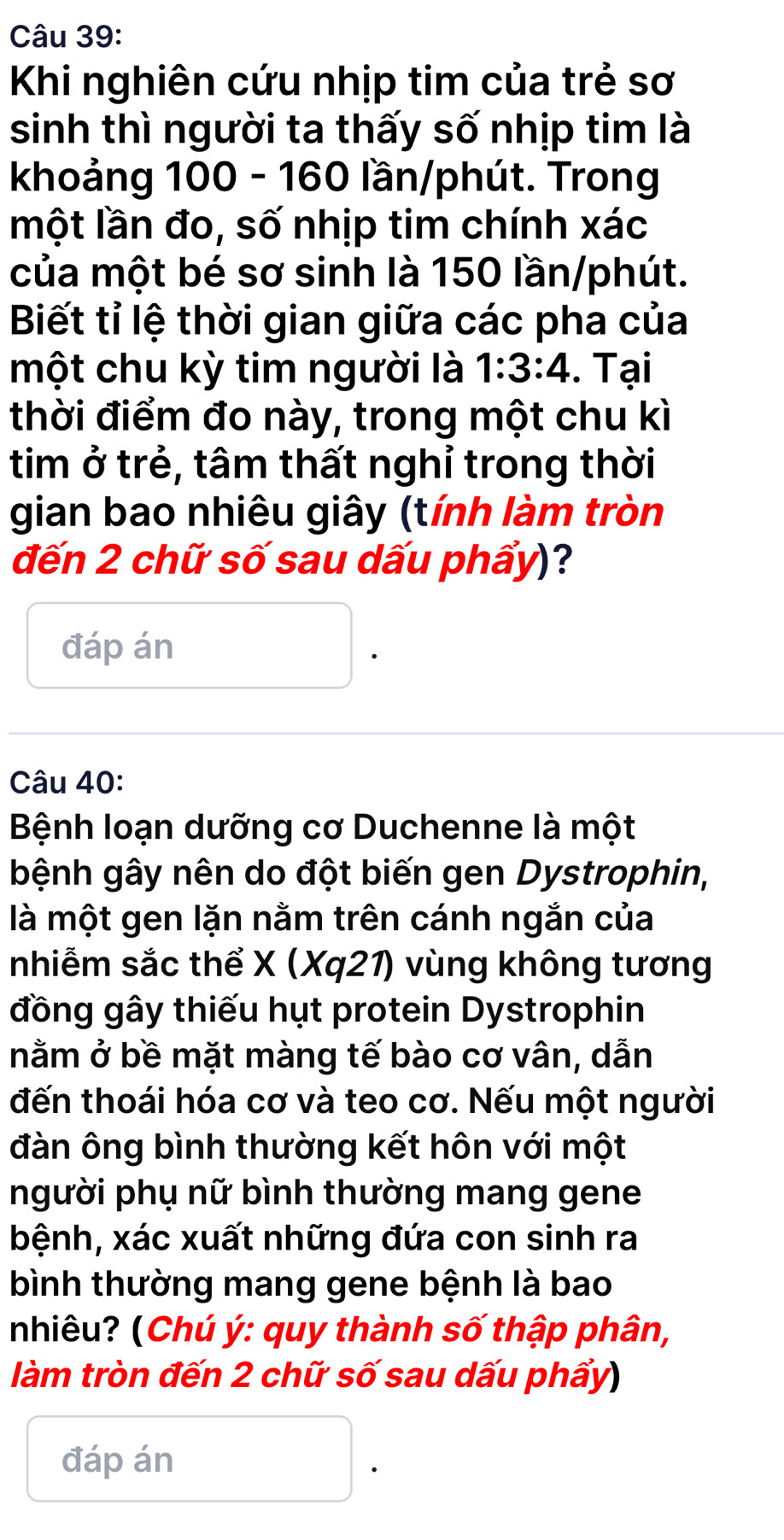 Khi nghiên cứu nhịp tim của trẻ sơ 
sinh thì người ta thấy số nhịp tim là 
khoảng 100 - 160 lần/phút. Trong 
một lần đo, số nhịp tim chính xác 
của một bé sơ sinh là 150 lần/phút. 
Biết tỉ lệ thời gian giữa các pha của 
một chu kỳ tim người là 1:3:4. Tại 
thời điểm đo này, trong một chu kì 
tim ở trẻ, tâm thất nghỉ trong thời 
gian bao nhiêu giây (tính làm tròn 
đến 2 chữ số sau dấu phẩy)? 
đáp án 
Câu 40: 
Bệnh loạn dưỡng cơ Duchenne là một 
bệnh gây nên do đột biến gen Dystrophin, 
là một gen lặn nằm trên cánh ngắn của 
nhiễm sắc thể X (Xq21) vùng không tương 
đồng gây thiếu hụt protein Dystrophin 
nằm ở bề mặt màng tế bào cơ vân, dẫn 
đến thoái hóa cơ và teo cơ. Nếu một người 
đàn ông bình thường kết hôn với một 
người phụ nữ bình thường mang gene 
bệnh, xác xuất những đứa con sinh ra 
bình thường mang gene bệnh là bao 
nhiêu? (Chú ý : quy thành số thập phân, 
làm tròn đến 2 chữ số sau dấu phẩy) 
đáp án