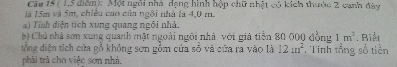 ( 1,5 điểm): Một ngôi nhà dạng hình hộp chữ nhật có kích thước 2 cạnh đáy 
là 15m và 5m, chiếu cao của ngôi nhà là 4,0 m. 
a) Tính diện tích xung quang ngôi nhà. 
b) Chủ nhà sơn xung quanh mặt ngoài ngôi nhà với giá tiền 80 000 đồng 1m^2. Biết 
đổng diện tích cửa gỗ không sơn gồm cửa sổ và cửa ra vào là 12m^2. Tính tổng số tiền 
phải trà cho việc sơn nhà.