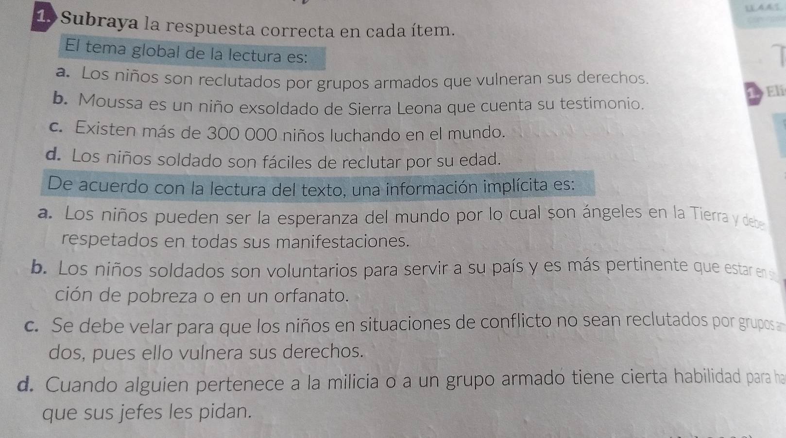 Subraya la respuesta correcta en cada ítem.
El tema global de la lectura es:
a
a. Los niños son reclutados por grupos armados que vulneran sus derechos.
Eli
b. Moussa es un niño exsoldado de Sierra Leona que cuenta su testimonio.
c. Existen más de 300 000 niños luchando en el mundo.
d. Los niños soldado son fáciles de reclutar por su edad.
De acuerdo con la lectura del texto, una información implícita es:
a. Los niños pueden ser la esperanza del mundo por lo cual son ángeles en la Tierra y dese
respetados en todas sus manifestaciones.
b. Los niños soldados son voluntarios para servir a su país y es más pertinente que estar ens
ción de pobreza o en un orfanato.
c. Se debe velar para que los niños en situaciones de conflicto no sean reclutados por grupos an
dos, pues ello vulnera sus derechos.
d. Cuando alguien pertenece a la milicia o a un grupo armado tiene cierta habilidad para ha
que sus jefes les pidan.