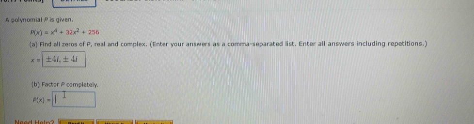 A polynomial P is given.
P(x)=x^4+32x^2+256
(a) Find all zeros of P, real and complex. (Enter your answers as a comma-separated list. Enter all answers including repetitions.)
x=1± 4i, ± 4i
(b) Factor P completely.
p(x)=□
Need Heln?