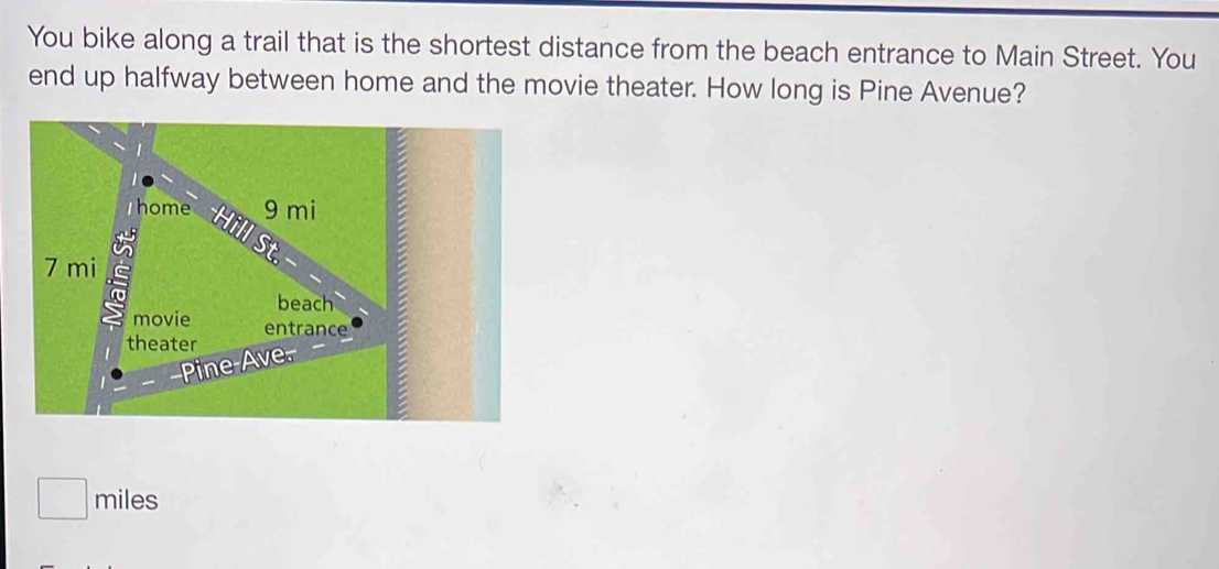 You bike along a trail that is the shortest distance from the beach entrance to Main Street. You 
end up halfway between home and the movie theater. How long is Pine Avenue?
miles