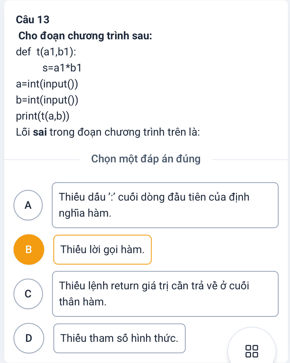 Cho đoạn chương trình sau:
def t(a1,b1)
s=a1*b1
a= :int(input())
b= nt (input())

print (t(a,b))
Lối sai trong đoạn chương trình trên là:
Chọn một đáp án đúng
Thiu dầu ':' cuối dòng đầu tiên của định
A
nghĩa hàm.
B Thiêu lời gọi hàm.
Thiêu lệnh return giá trị cần trả về ở cuối
C
thân hàm.
D Thiêu tham số hình thức.