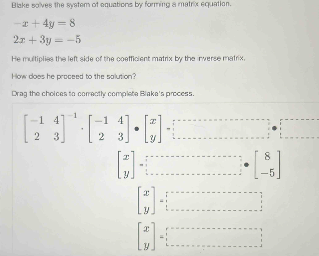 Blake solves the system of equations by forming a matrix equation.
-x+4y=8
2x+3y=-5
He multiplies the left side of the coefficient matrix by the inverse matrix.
How does he proceed to the solution?
Drag the choices to correctly complete Blake's process.
beginbmatrix -1&4 2&3end(bmatrix)^(-1)· beginbmatrix -1&4 2&3endbmatrix · beginbmatrix x yendbmatrix =□
beginbmatrix x yendbmatrix =□
beginbmatrix x yendbmatrix =□
beginbmatrix x yendbmatrix =□