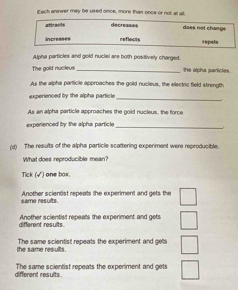 Each answer may be used once, more than once or not at all.
attracts decreases does not change
increases reflects repels
Alpha particles and gold nuclei are both positively charged.
The gold nucleus _the alpha particles.
As the alpha particle approaches the gold nucleus, the electric field strength
experienced by the alpha particle_
.
As an alpha particle approaches the gold nucleus, the force
experienced by the alpha particle_
(d) The results of the alpha particle scattering experiment were reproducible.
What does reproducible mean?
Tick (√) one box.
Another scientist repeats the experiment and gets the
same results.
Another scientist repeats the experiment and gets
different results.
The same scientist repeats the experiment and gets
the same results.
The same scientist repeats the experiment and gets
different results.