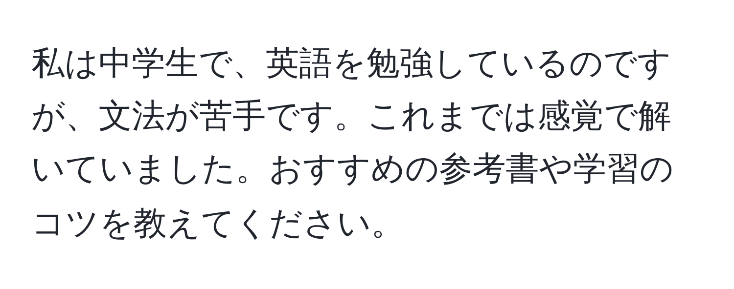 私は中学生で、英語を勉強しているのですが、文法が苦手です。これまでは感覚で解いていました。おすすめの参考書や学習のコツを教えてください。