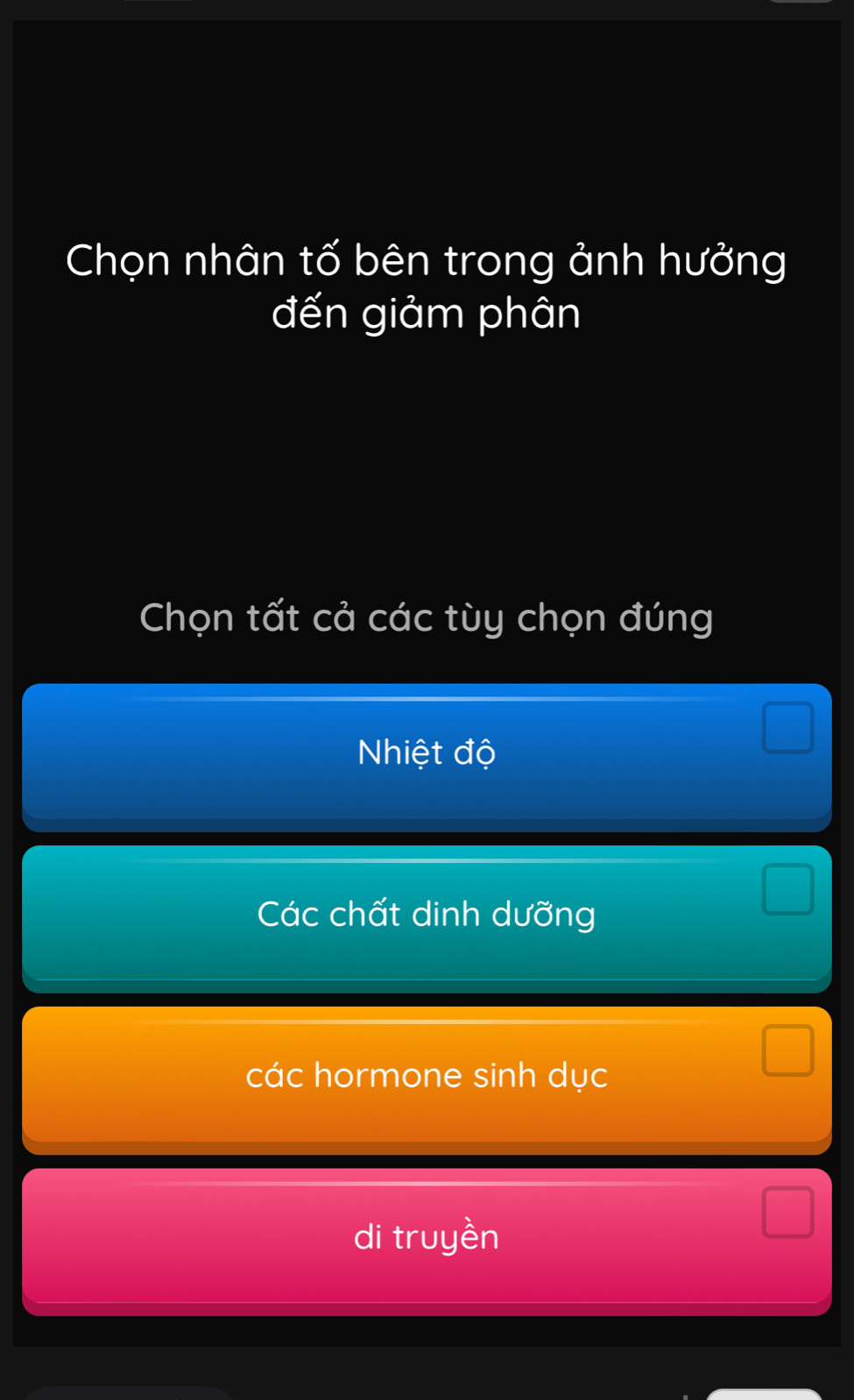 Chọn nhân tố bên trong ảnh hưởng
đến giảm phân
Chọn tất cả các tùy chọn đúng
Nhiệt độ
Các chất dinh dưỡng
các hormone sinh dục
di truyền