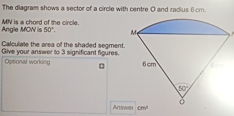 The diagram shows a sector of a circle with centre O and radius 6cm.
MN is a chord of the circle.
Angle MON is 50°.
Calculate the area of the shaded segment.
Give your answer to 3 significant figures.
Optional working 
Answ cm^2