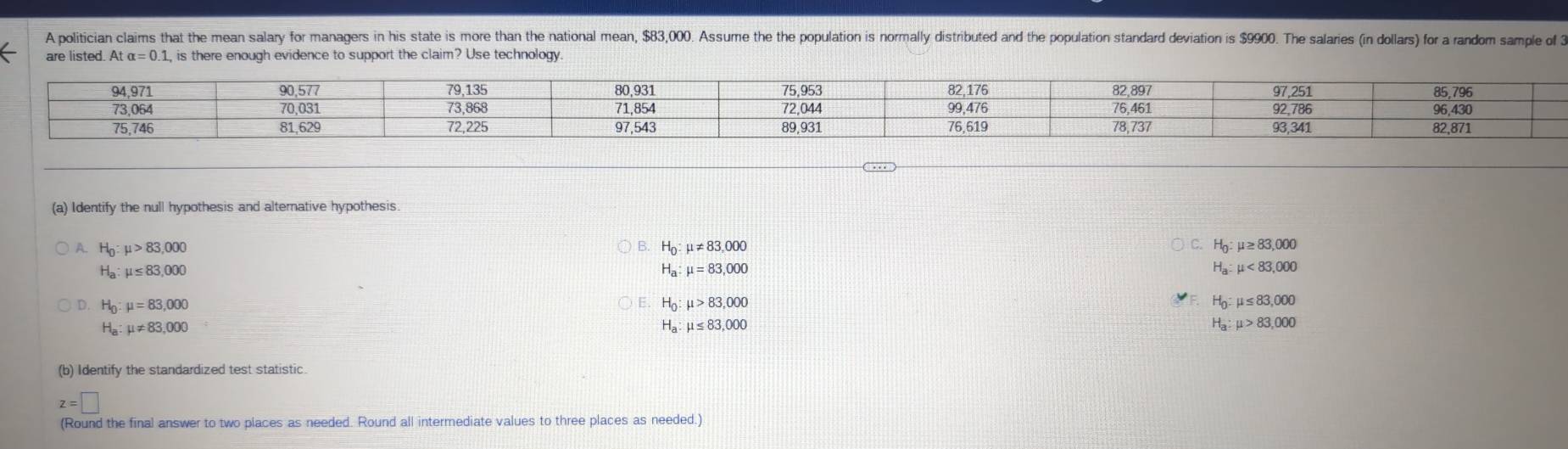 A politician claims that the mean salary for managers in his state is more than the national mean, $83,000. Assume the the population is normally distributed and the population standard deviation is $9900. The salaries (in dollars) for a random sample of 3
are listed. Atalpha =0.1, , is there enough evidence to support the claim? Use technology.
(a) Identify the null hypothesis and alternative hypothesis.
A. H_0:mu >83,000 H_0:mu != 83,000 H_0:mu ≥ 83,000
H_a:mu ≤ 83,000
H_a:mu =83,000
H_a:mu <83,000
D. H_0:mu =83,000 H_0:mu >83,000 H_0:mu ≤ 83,000
H_a:mu != 83,000
H_a:mu ≤ 83,000
H_a:mu >83,000
(b) Identify the standardized test statistic
z=□
(Round the final answer to two places as needed. Round all intermediate values to three places as needed.)