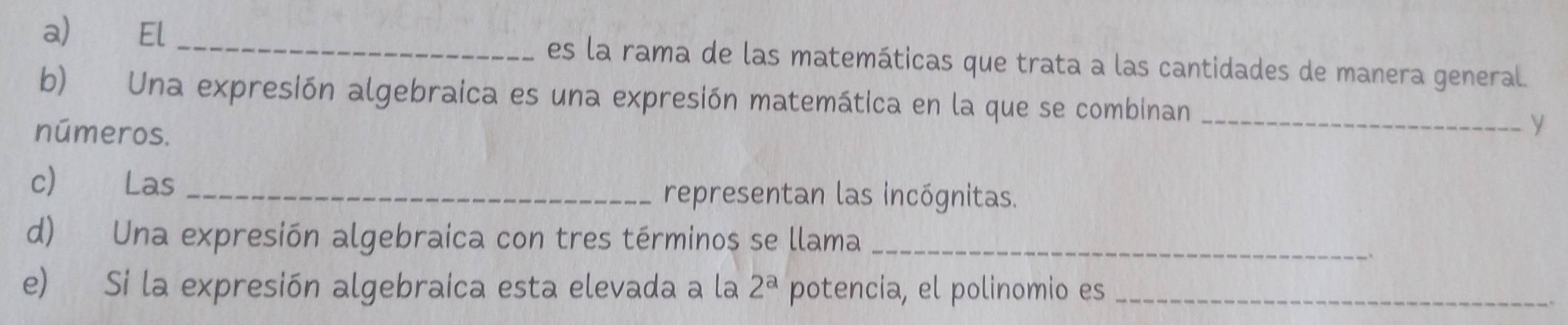 El _es la rama de las matemáticas que trata a las cantidades de manera general. 
b) Una expresión algebraica es una expresión matemática en la que se combinan_ 
números. 
y 
c) Las _representan las incógnitas. 
d) Una expresión algebraica con tres términos se llama_ 
e) Si la expresión algebraica esta elevada a la 2^a potencia, el polinomio es_