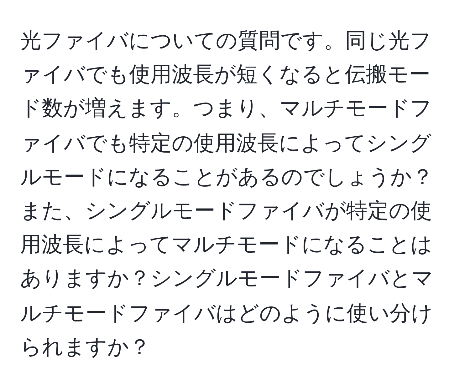 光ファイバについての質問です。同じ光ファイバでも使用波長が短くなると伝搬モード数が増えます。つまり、マルチモードファイバでも特定の使用波長によってシングルモードになることがあるのでしょうか？また、シングルモードファイバが特定の使用波長によってマルチモードになることはありますか？シングルモードファイバとマルチモードファイバはどのように使い分けられますか？