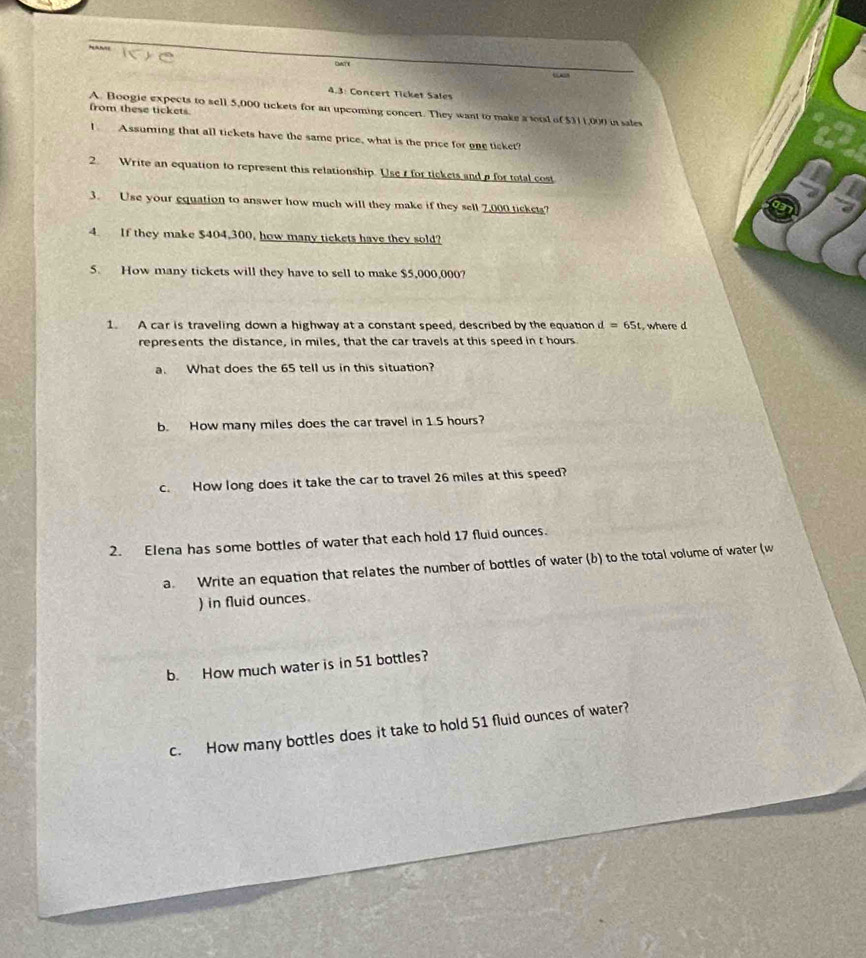 “ “ 
4.3: Concert Ticket Sales 
A. Boogie expects to sell 5,000 tickets for an upcoming concert. They want to make a tial of $311,000 in sales 
from these tickets 
I Assuming that all tickets have the same price, what is the price for one ticket? 
2. Write an equation to represent this relationship. Use t for tickets and a for total cost 
3. Use your equation to answer how much will they make if they sell 7,000 tickets? 
4. If they make $404,300, how many tickets have they sold? 
5. How many tickets will they have to sell to make $5,000,000? 
1. A car is traveling down a highway at a constant speed, described by the equation d=65t , where d
represents the distance, in miles, that the car travels at this speed in t hours
a. What does the 65 tell us in this situation? 
b. How many miles does the car travel in 1.5 hours? 
c. How long does it take the car to travel 26 miles at this speed? 
2. Elena has some bottles of water that each hold 17 fluid ounces. 
a. Write an equation that relates the number of bottles of water (b) to the total volume of water (w 
) in fluid ounces. 
b. How much water is in 51 bottles? 
c. How many bottles does it take to hold 51 fluid ounces of water?