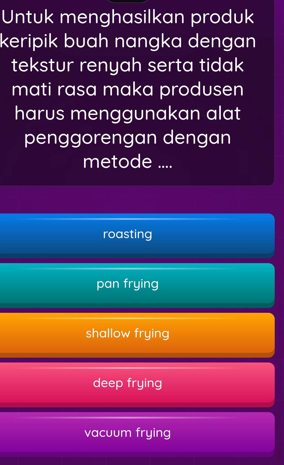 Untuk menghasilkan produk
keripik buah nangka dengan
tekstur renyah serta tidak
mati rasa maka produsen
harus menggunakan alat
penggorengan dengan
metode ....
roasting
pan frying
shallow frying
deep frying
vacuum frying