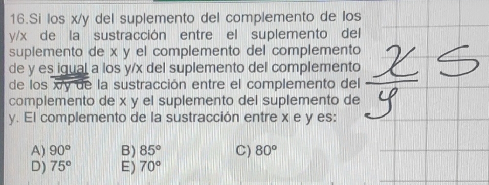 Si los x/y del suplemento del complemento de los
y/x de la sustracción entre el suplemento del
suplemento de x y el complemento del complemento
de y es igual a los y/x del suplemento del complemento
de los xy de la sustracción entre el complemento del
complemento de x y el suplemento del suplemento de
y. El complemento de la sustracción entre x e y es:
A) 90° B) 85° C) 80°
D) 75° E) 70°