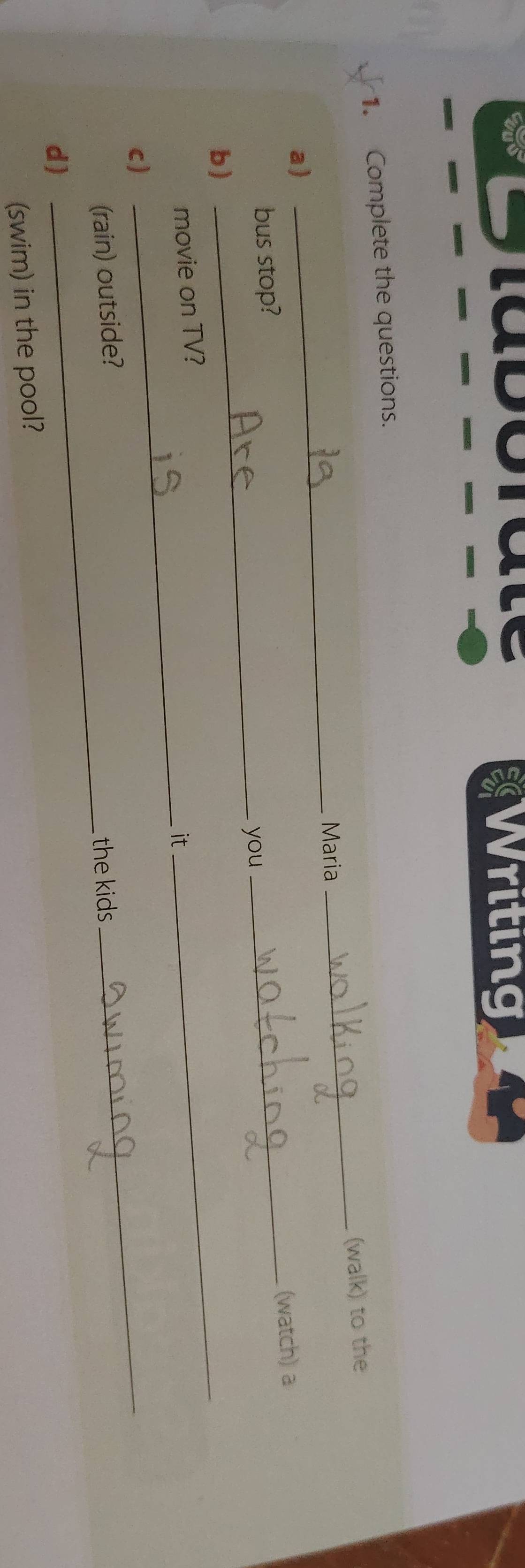 Taboraté Writing 
1. Complete the questions. 
_ 
Maria _(walk) to the 
a) 
_(watch) a 
bus stop? 
_you 
b ) 
movie on TV? 
_it 
_ 
c ) 
_ 
(rain) outside? 
the kids 
_ 
d) 
(swim) in the pool?