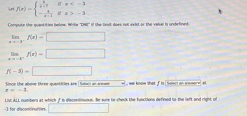 Let f(x)=beginarrayl  8/x+7 ifx -3endarray.
Compute the quantities below. Write "DNE" if the limit does not exist or the value is undefined.
limlimits _xto -3^-f(x)=□
limlimits _xto -3^+f(x)=□
f(-3)=□
Since the above three quantities are Select an answer . ,we know that f is Select an answer at
x=-3. 
List ALL numbers at which f is discontinuous. Be sure to check the functions defined to the left and right of
-3 for discontinuities. □