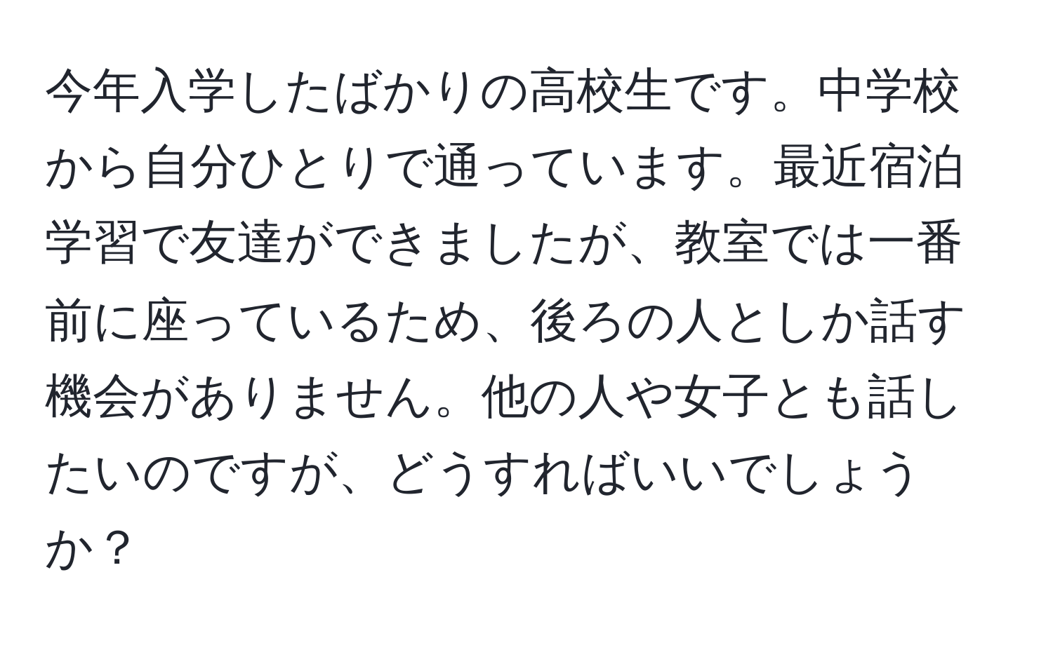 今年入学したばかりの高校生です。中学校から自分ひとりで通っています。最近宿泊学習で友達ができましたが、教室では一番前に座っているため、後ろの人としか話す機会がありません。他の人や女子とも話したいのですが、どうすればいいでしょうか？