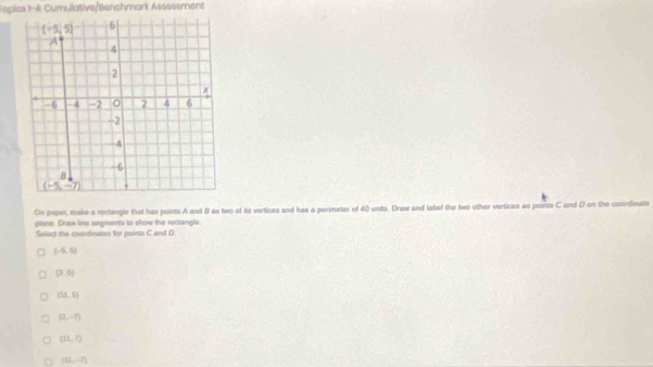 Toplcs 1-4: Cumulative/Benchmark Assesement
(-5,5) 6
A
4
2
-6 4 -2 2 4 6
-2
4
-6
B
(-5,-7)
Do paper, make a reclangle that has points A and B as two of its vertices and has a perimeter of 40 units. Drew and label the two other vertices as points C and D on the coordinate
plane. Draw line segments to show the rectangle.
Select the coordinates for points C and D
(-6,5)
(3,6)
(11,5)
(3,-7)
(31,7)
(31,-7)