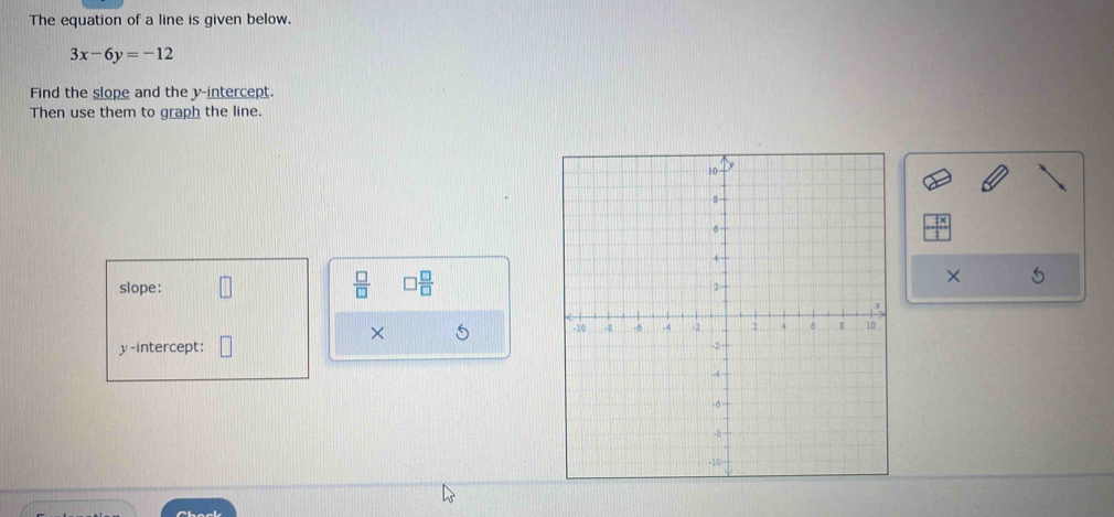 The equation of a line is given below.
3x-6y=-12
Find the slope and the y-intercept. 
Then use them to graph the line. 
slope:  □ /□   □  □ /□   × 
× 5 
y-intercept: