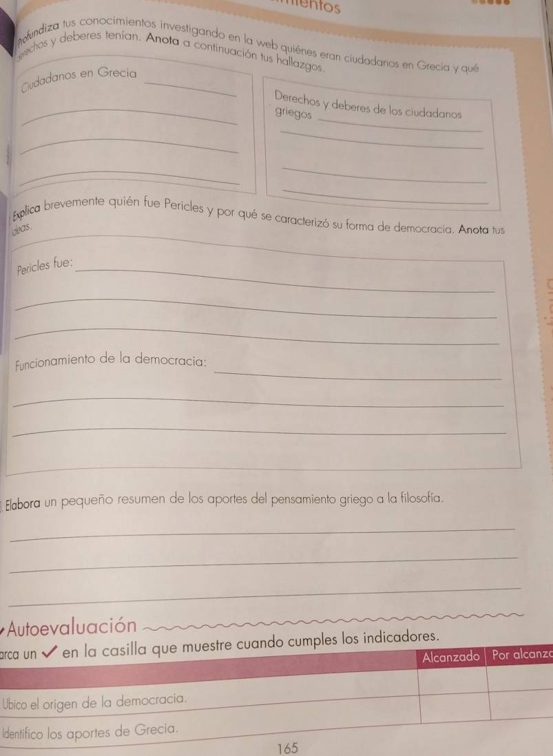 mentos 
fundiza tus conocimientos investigando en la web quiénes eran ciudadanos en Grecia y que 
erechos y deberes tenían. Anota a continuación tus hallazgos. 
Cudadanos en Grecía_ 
_ 
_Derechos y deberes de los ciudadanos 
griegos 
_ 
_ 
_ 
_ 
_ 
_ 
Explica brevemente quién fue Pericles y por qué se caracterizó su forma de democracia. Anota tus 
ideas. 
Pericles fue:_ 
_ 
_ 
_ 
funcionamiento de la democracia: 
_ 
_ 
_ 
Elabora un pequeño resumen de los aportes del pensamiento griego a la filosofía. 
_ 
_ 
_ 
* Autoevaluación 
ao cumples los indicadores. 
zo 
U 
I