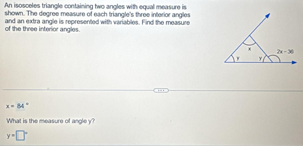 An isosceles triangle containing two angles with equal measure is
shown. The degree measure of each triangle's three interior angles
and an extra angle is represented with variables. Find the measure
of the three interior angles.
x=84°
What is the measure of angle y?
y=□°