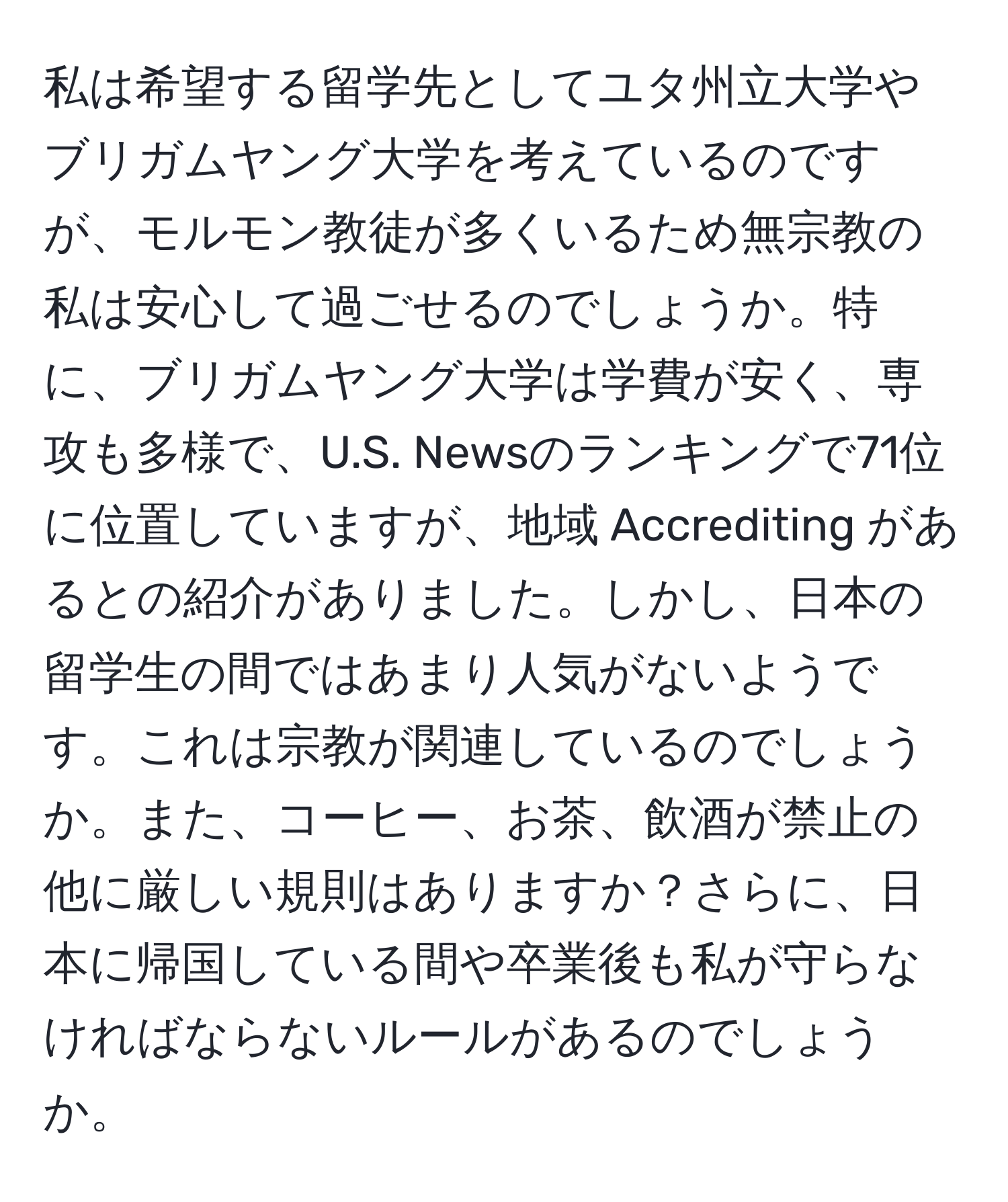 私は希望する留学先としてユタ州立大学やブリガムヤング大学を考えているのですが、モルモン教徒が多くいるため無宗教の私は安心して過ごせるのでしょうか。特に、ブリガムヤング大学は学費が安く、専攻も多様で、U.S. Newsのランキングで71位に位置していますが、地域 Accrediting があるとの紹介がありました。しかし、日本の留学生の間ではあまり人気がないようです。これは宗教が関連しているのでしょうか。また、コーヒー、お茶、飲酒が禁止の他に厳しい規則はありますか？さらに、日本に帰国している間や卒業後も私が守らなければならないルールがあるのでしょうか。