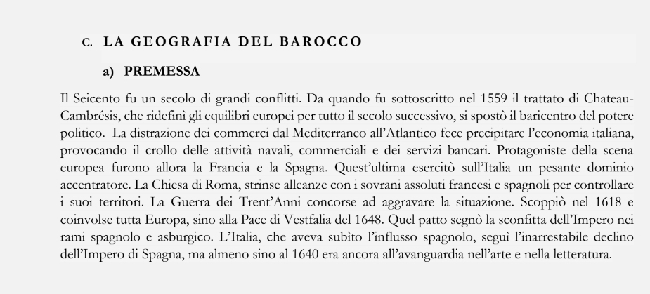 LA GEOGRAFIA DEL BAROCCO 
a) PREMESSA 
Il Seicento fu un secolo di grandi conflitti. Da quando fu sottoscritto nel 1559 il trattato di Chateau- 
Cambrésis, che ridefinì gli equilibri europei per tutto il secolo successivo, si spostò il baricentro del potere 
politico. La distrazione dei commerci dal Mediterraneo all’Atlantico fece precipitare l’economia italiana, 
provocando il crollo delle attività navali, commerciali e dei servizi bancari. Protagoniste della scena 
europea furono allora la Francia e la Spagna. Quest'ultima esercitò sull'Italia un pesante dominio 
accentratore. La Chiesa di Roma, strinse alleanze con i sovrani assoluti francesi e spagnoli per controllare 
i suoi territori. La Guerra dei Trent'Anni concorse ad aggravare la situazione. Scoppiò nel 1618 e 
coinvolse tutta Europa, sino alla Pace di Vestfalia del 1648. Quel patto segnò la sconfitta dell’Impero nei 
rami spagnolo e asburgico. L’Italia, che aveva subìto l’influsso spagnolo, seguì l’inarrestabile declino 
dell’Impero di Spagna, ma almeno sino al 1640 era ancora all’avanguardia nell’arte e nella letteratura.