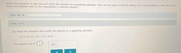 Solve the equation in part (a) and verify the solution on a graphing calculator. Then use the graph to find the solution set to the inequalities in parti (b) and (c). 
Write the solution sets to the inequalities in interval notation. 
Part: 0 / 3 
Part 1 of 3 
(a) Solve the equation and verify the solution on a graphing calculator;
12.3+4.1(t-2)=5.3+6.6t
The solution set is □□